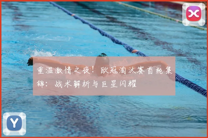 重温激情之夜！欧冠淘汰赛首轮集锦：战术解析与巨星闪耀