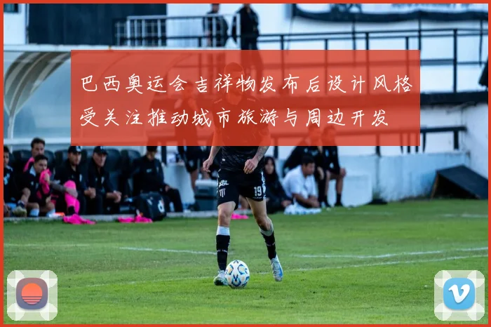 巴西奥运会吉祥物发布后设计风格受关注推动城市旅游与周边开发