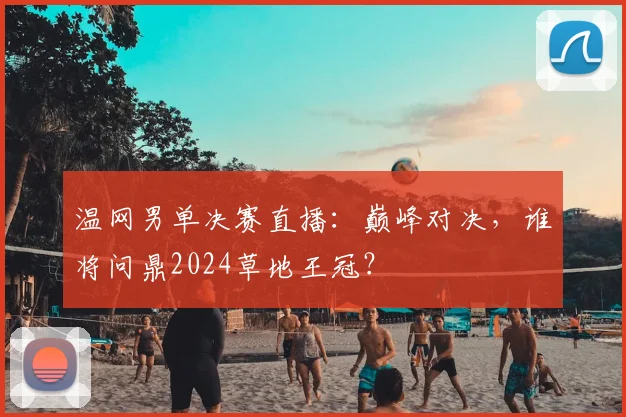 温网男单决赛直播：巅峰对决，谁将问鼎2024草地王冠？