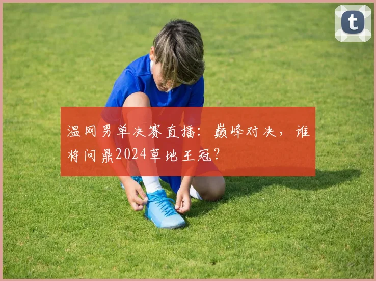 温网男单决赛直播：巅峰对决，谁将问鼎2024草地王冠？