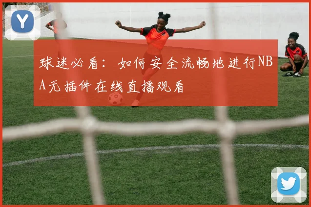 球迷必看：如何安全流畅地进行NBA无插件在线直播观看