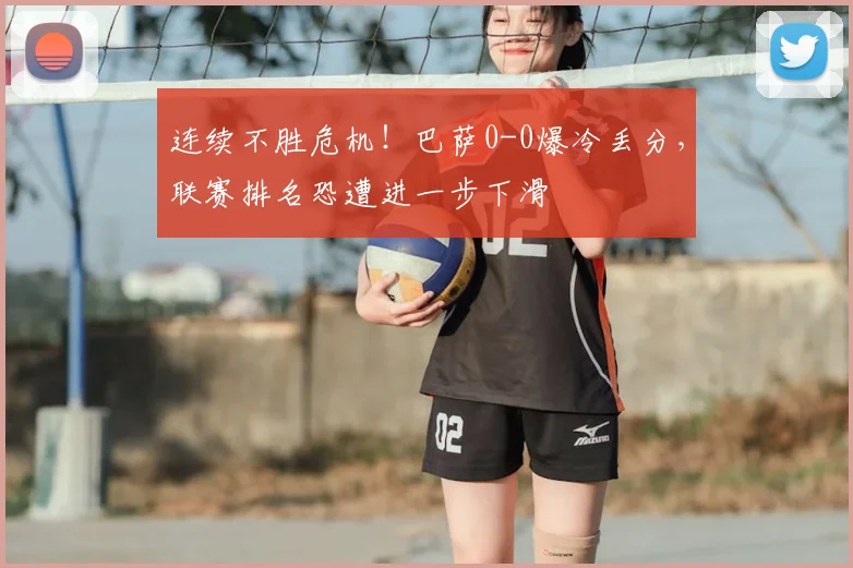 连续不胜危机！巴萨0-0爆冷丢分，联赛排名恐遭进一步下滑